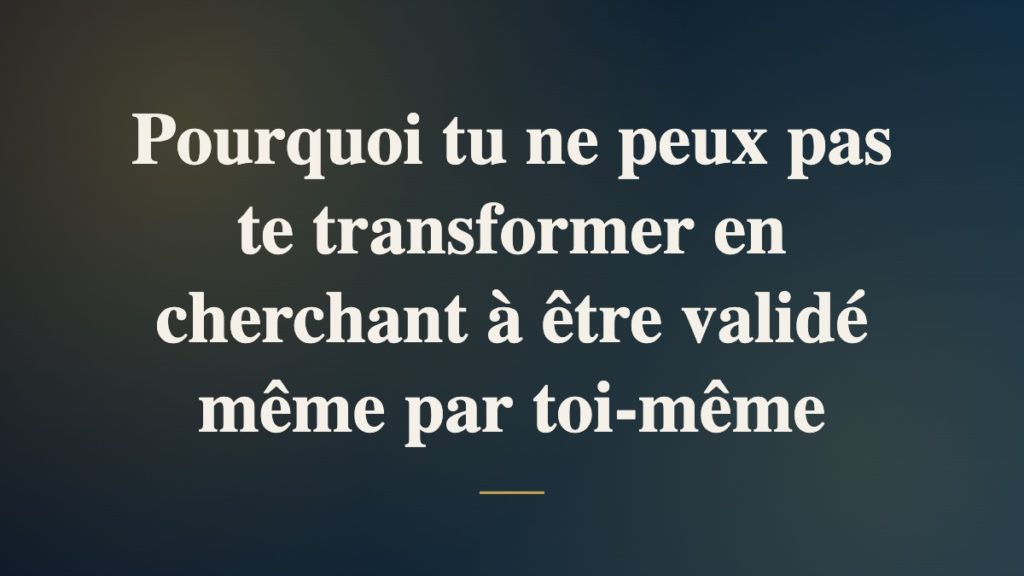 Pourquoi tu ne peux pas te transformer en cherchant à être validé même par toi-même